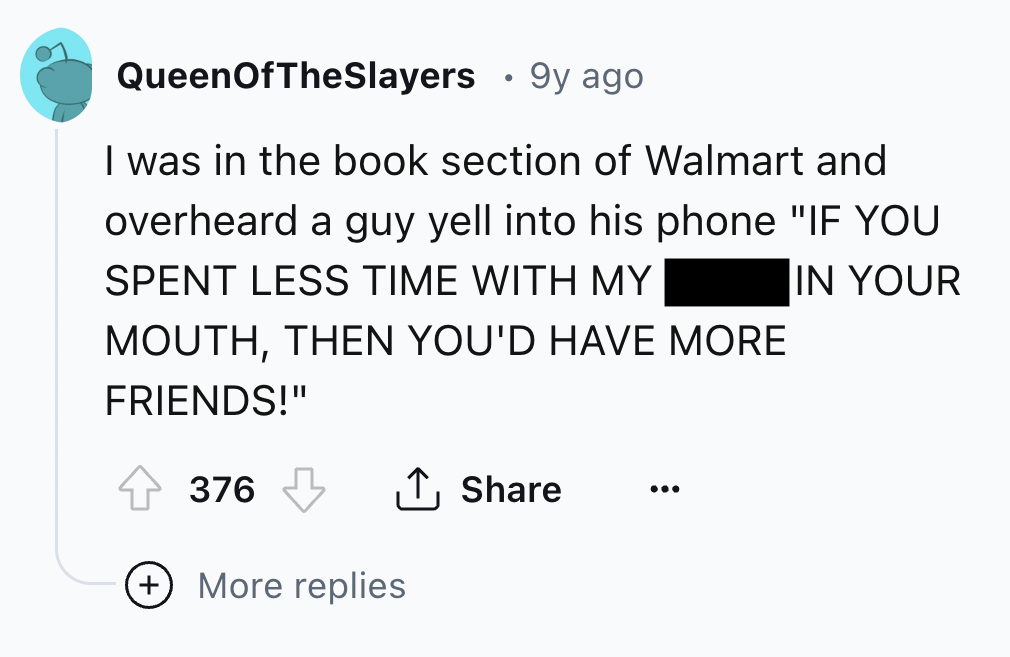 screenshot - QueenOfTheSlayers 9y ago I was in the book section of Walmart and overheard a guy yell into his phone "If You Spent Less Time With My Mouth, Then You'D Have More In Your Friends!" 376 More replies